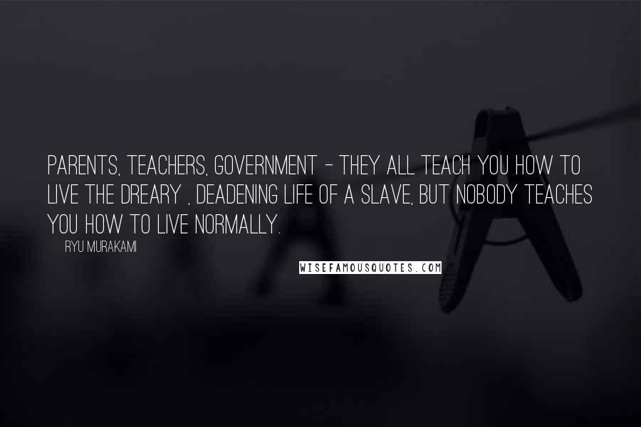 Ryu Murakami Quotes: Parents, teachers, government - they all teach you how to live the dreary , deadening life of a slave, but nobody teaches you how to live normally.