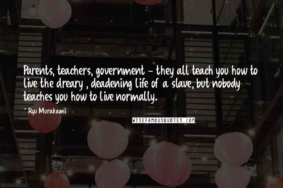 Ryu Murakami Quotes: Parents, teachers, government - they all teach you how to live the dreary , deadening life of a slave, but nobody teaches you how to live normally.