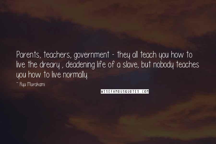 Ryu Murakami Quotes: Parents, teachers, government - they all teach you how to live the dreary , deadening life of a slave, but nobody teaches you how to live normally.