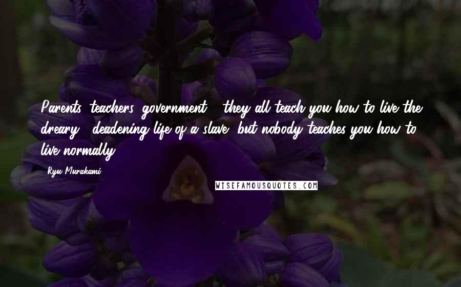 Ryu Murakami Quotes: Parents, teachers, government - they all teach you how to live the dreary , deadening life of a slave, but nobody teaches you how to live normally.