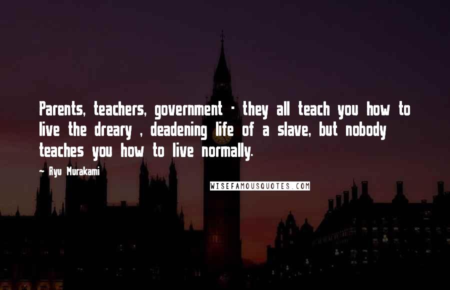 Ryu Murakami Quotes: Parents, teachers, government - they all teach you how to live the dreary , deadening life of a slave, but nobody teaches you how to live normally.