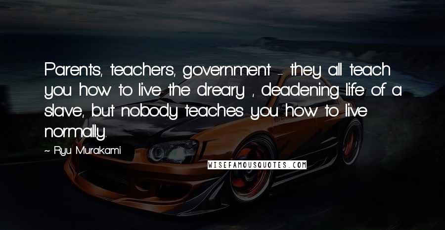 Ryu Murakami Quotes: Parents, teachers, government - they all teach you how to live the dreary , deadening life of a slave, but nobody teaches you how to live normally.