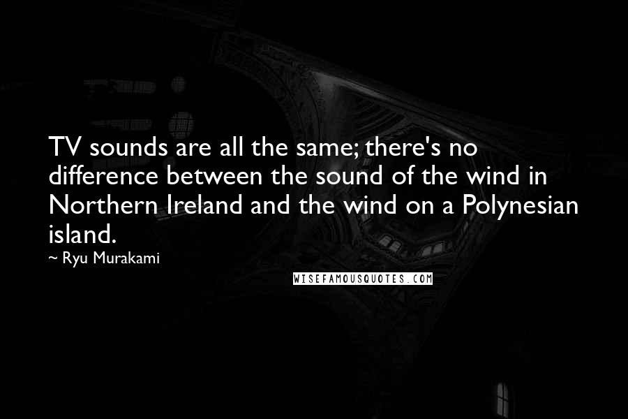 Ryu Murakami Quotes: TV sounds are all the same; there's no difference between the sound of the wind in Northern Ireland and the wind on a Polynesian island.