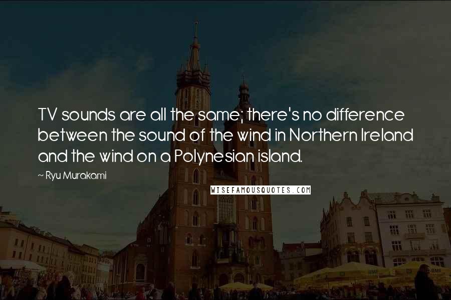 Ryu Murakami Quotes: TV sounds are all the same; there's no difference between the sound of the wind in Northern Ireland and the wind on a Polynesian island.