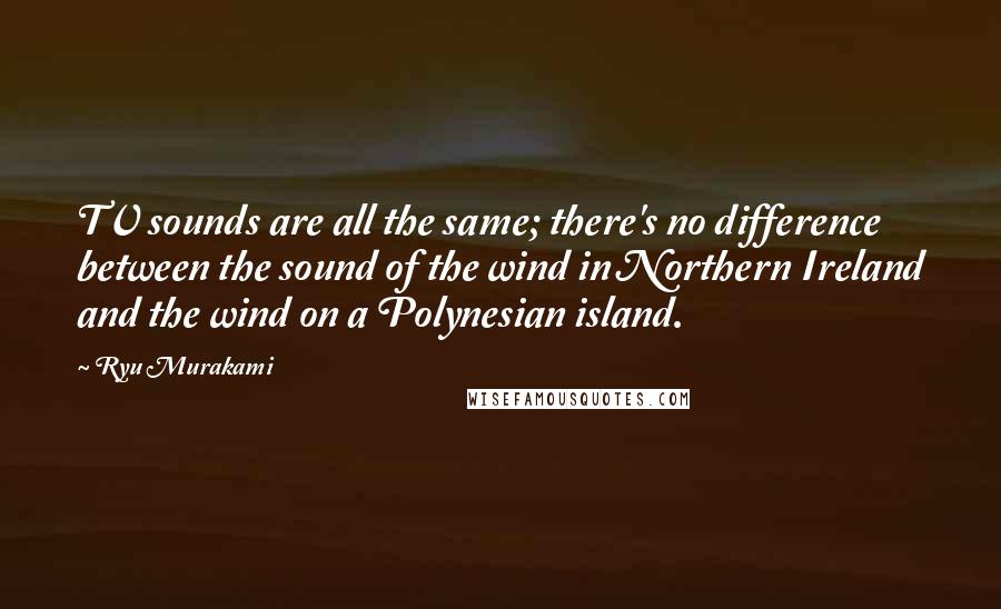 Ryu Murakami Quotes: TV sounds are all the same; there's no difference between the sound of the wind in Northern Ireland and the wind on a Polynesian island.