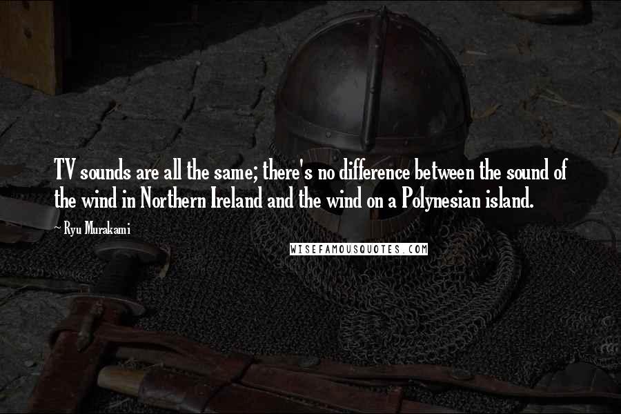 Ryu Murakami Quotes: TV sounds are all the same; there's no difference between the sound of the wind in Northern Ireland and the wind on a Polynesian island.