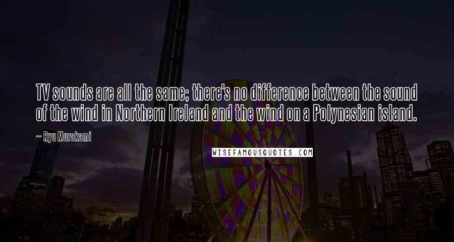 Ryu Murakami Quotes: TV sounds are all the same; there's no difference between the sound of the wind in Northern Ireland and the wind on a Polynesian island.