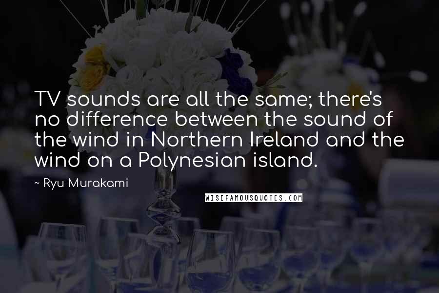 Ryu Murakami Quotes: TV sounds are all the same; there's no difference between the sound of the wind in Northern Ireland and the wind on a Polynesian island.