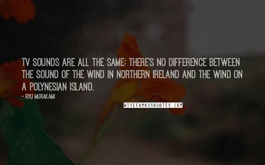 Ryu Murakami Quotes: TV sounds are all the same; there's no difference between the sound of the wind in Northern Ireland and the wind on a Polynesian island.