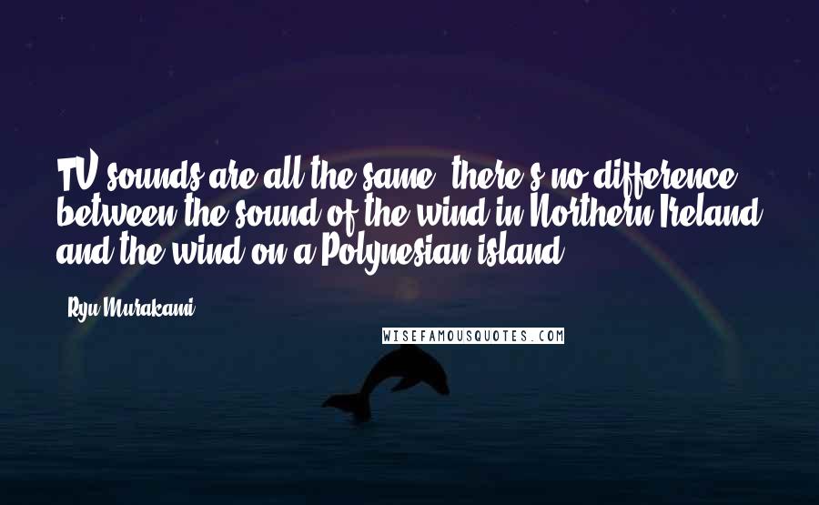 Ryu Murakami Quotes: TV sounds are all the same; there's no difference between the sound of the wind in Northern Ireland and the wind on a Polynesian island.