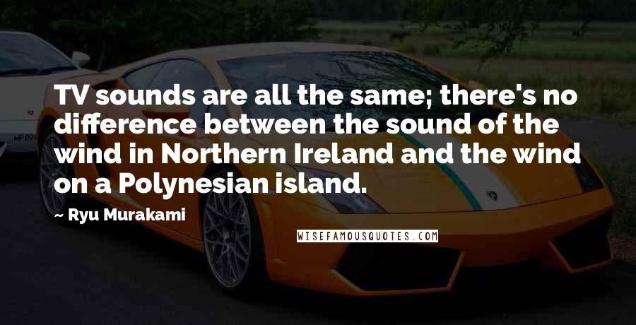 Ryu Murakami Quotes: TV sounds are all the same; there's no difference between the sound of the wind in Northern Ireland and the wind on a Polynesian island.