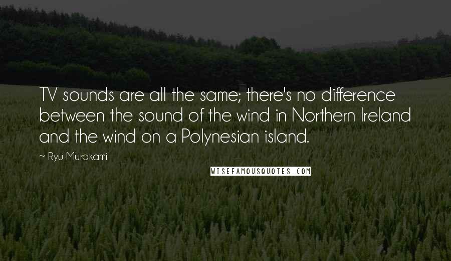 Ryu Murakami Quotes: TV sounds are all the same; there's no difference between the sound of the wind in Northern Ireland and the wind on a Polynesian island.
