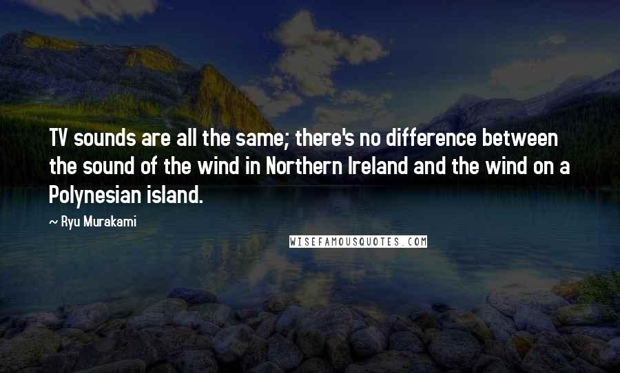 Ryu Murakami Quotes: TV sounds are all the same; there's no difference between the sound of the wind in Northern Ireland and the wind on a Polynesian island.