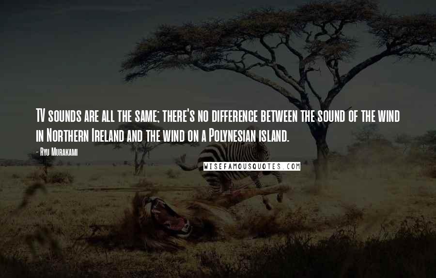 Ryu Murakami Quotes: TV sounds are all the same; there's no difference between the sound of the wind in Northern Ireland and the wind on a Polynesian island.