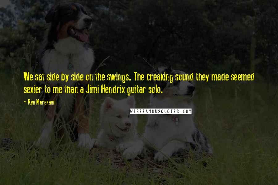 Ryu Murakami Quotes: We sat side by side on the swings. The creaking sound they made seemed sexier to me than a Jimi Hendrix guitar solo.