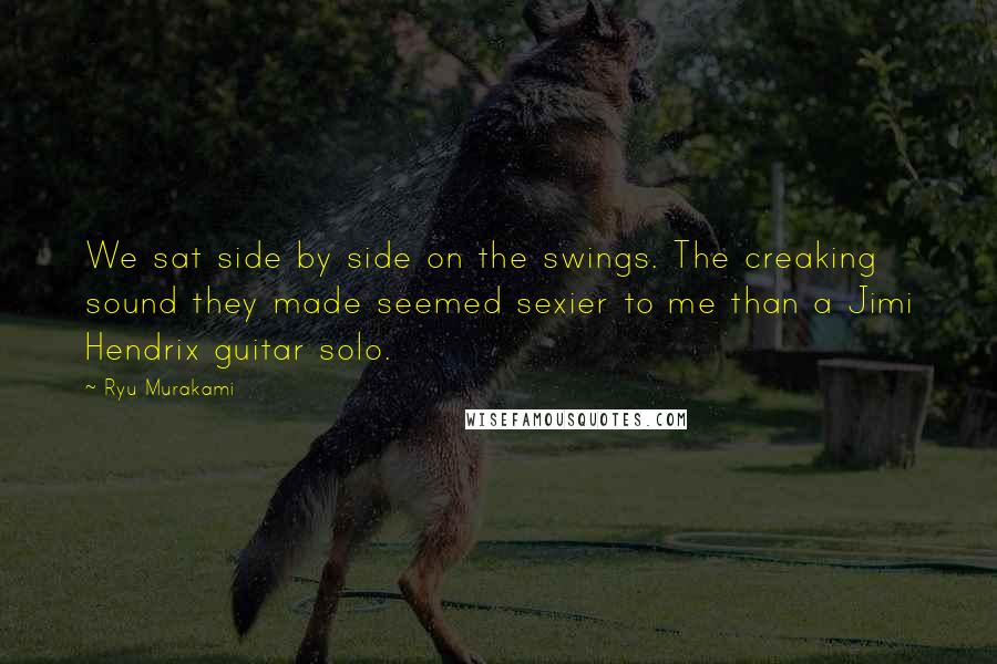 Ryu Murakami Quotes: We sat side by side on the swings. The creaking sound they made seemed sexier to me than a Jimi Hendrix guitar solo.