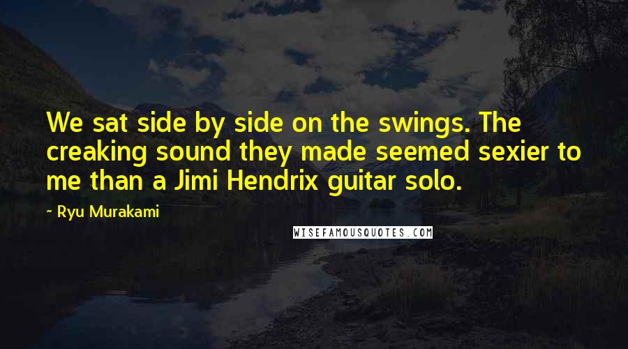 Ryu Murakami Quotes: We sat side by side on the swings. The creaking sound they made seemed sexier to me than a Jimi Hendrix guitar solo.