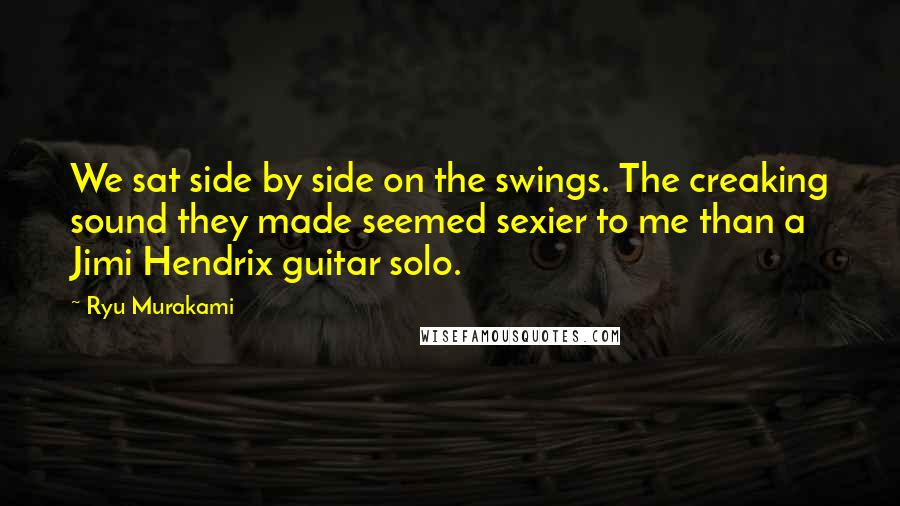 Ryu Murakami Quotes: We sat side by side on the swings. The creaking sound they made seemed sexier to me than a Jimi Hendrix guitar solo.
