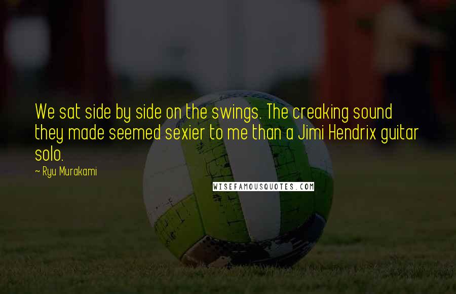 Ryu Murakami Quotes: We sat side by side on the swings. The creaking sound they made seemed sexier to me than a Jimi Hendrix guitar solo.