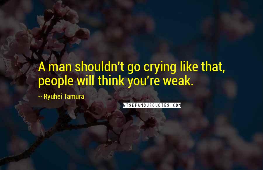 Ryuhei Tamura Quotes: A man shouldn't go crying like that, people will think you're weak.