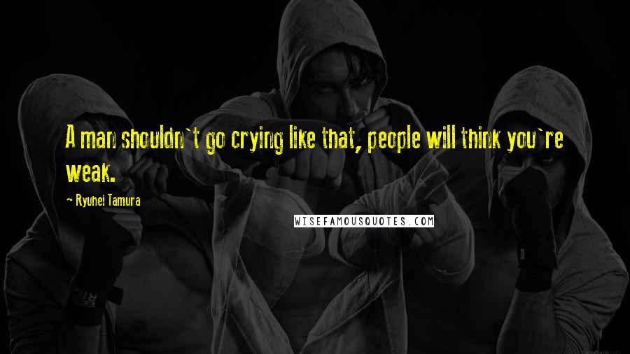 Ryuhei Tamura Quotes: A man shouldn't go crying like that, people will think you're weak.