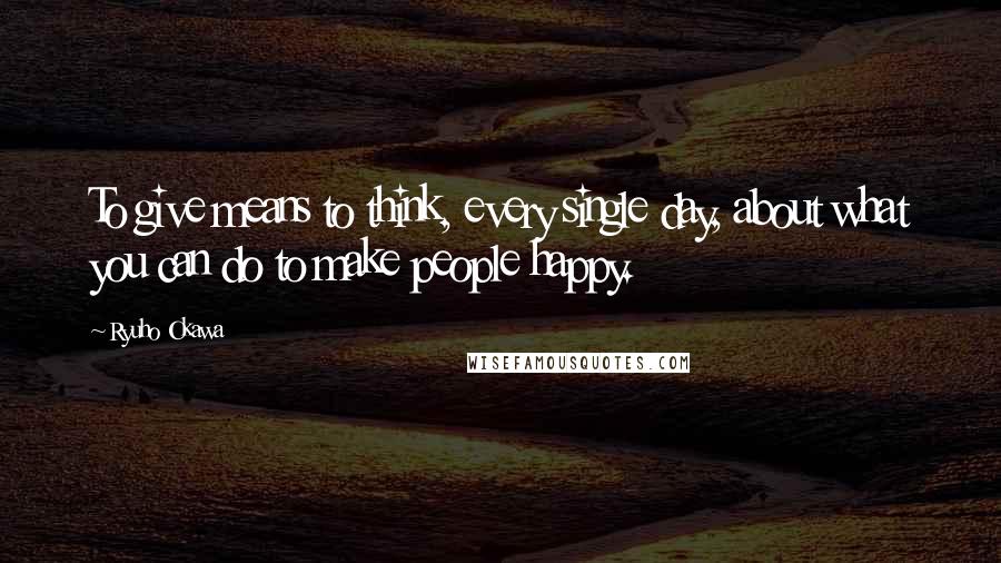 Ryuho Okawa Quotes: To give means to think, every single day, about what you can do to make people happy.