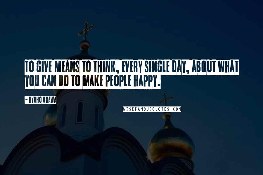 Ryuho Okawa Quotes: To give means to think, every single day, about what you can do to make people happy.