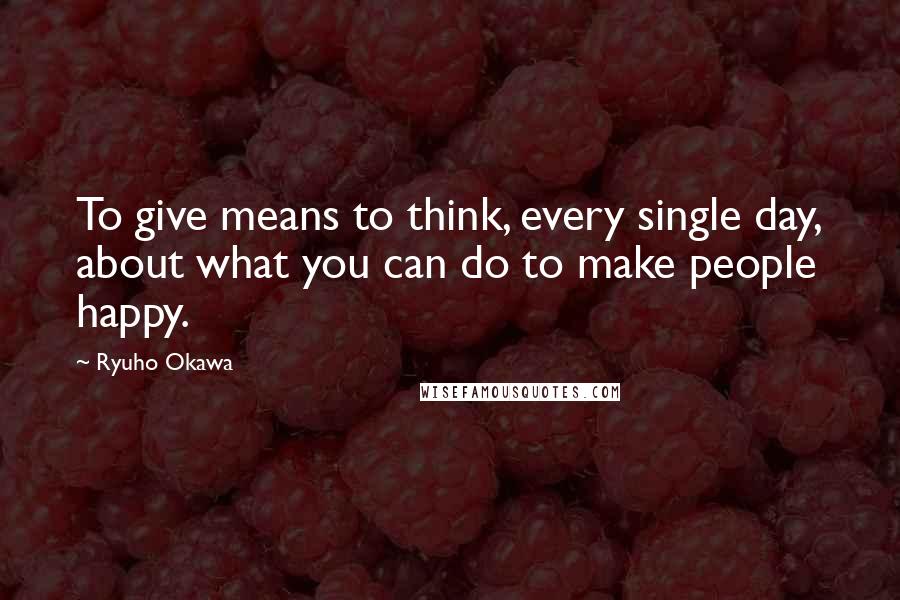 Ryuho Okawa Quotes: To give means to think, every single day, about what you can do to make people happy.