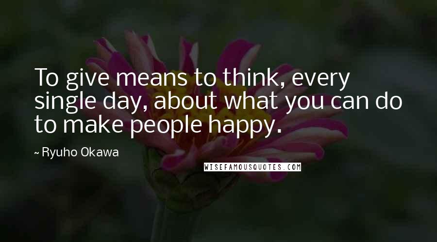 Ryuho Okawa Quotes: To give means to think, every single day, about what you can do to make people happy.