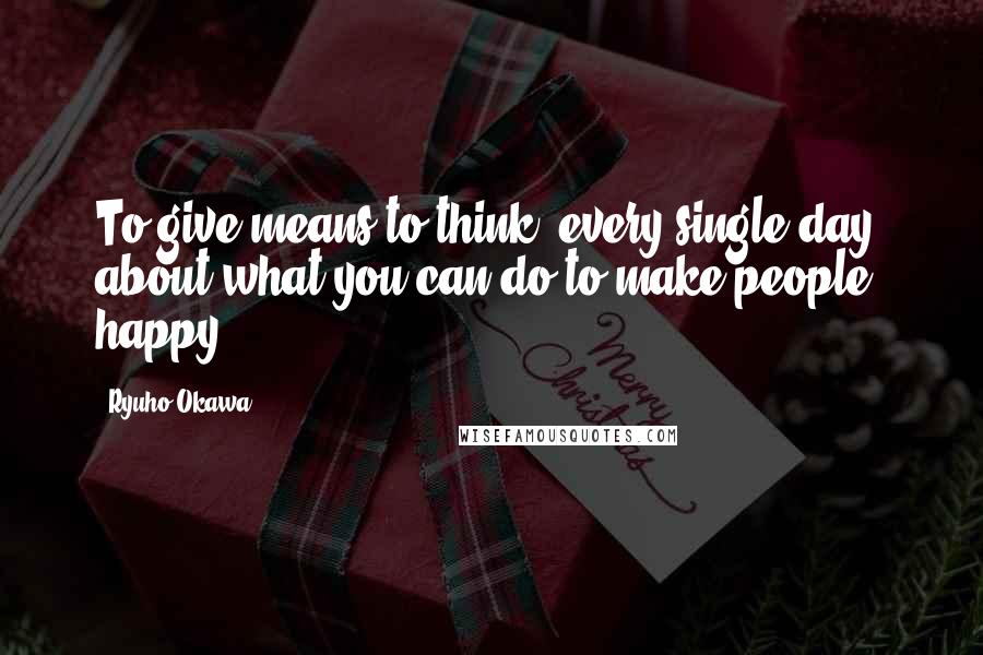 Ryuho Okawa Quotes: To give means to think, every single day, about what you can do to make people happy.