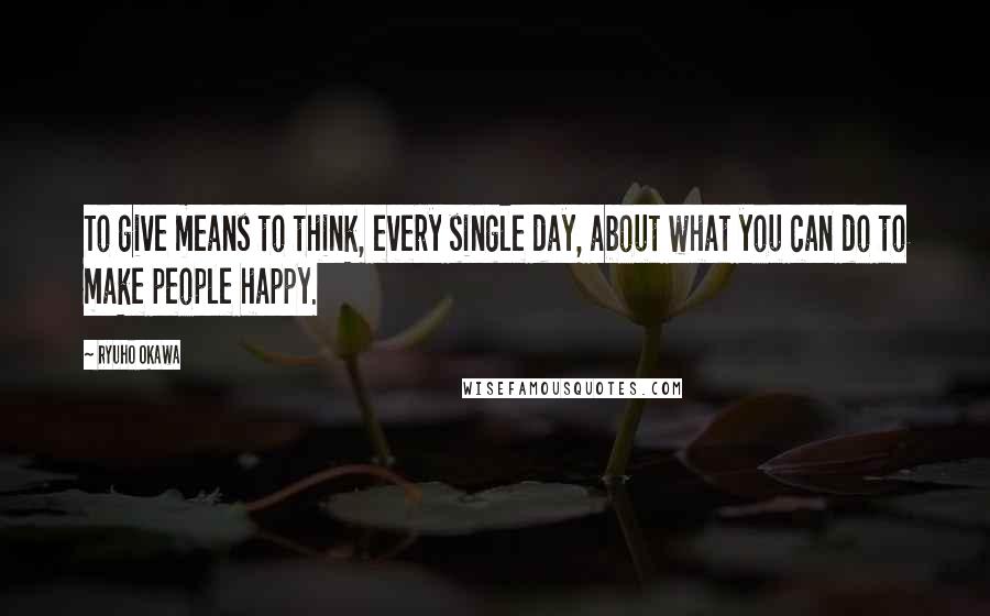 Ryuho Okawa Quotes: To give means to think, every single day, about what you can do to make people happy.