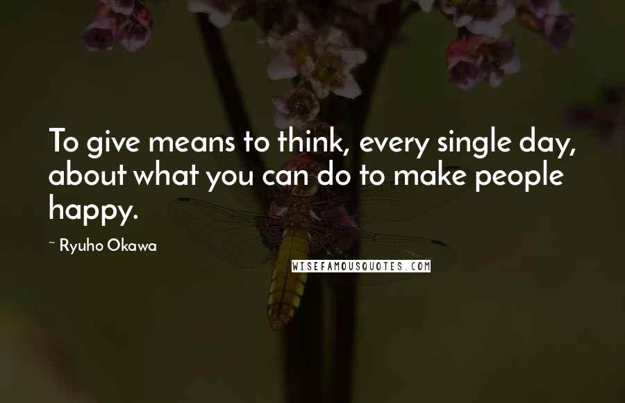 Ryuho Okawa Quotes: To give means to think, every single day, about what you can do to make people happy.