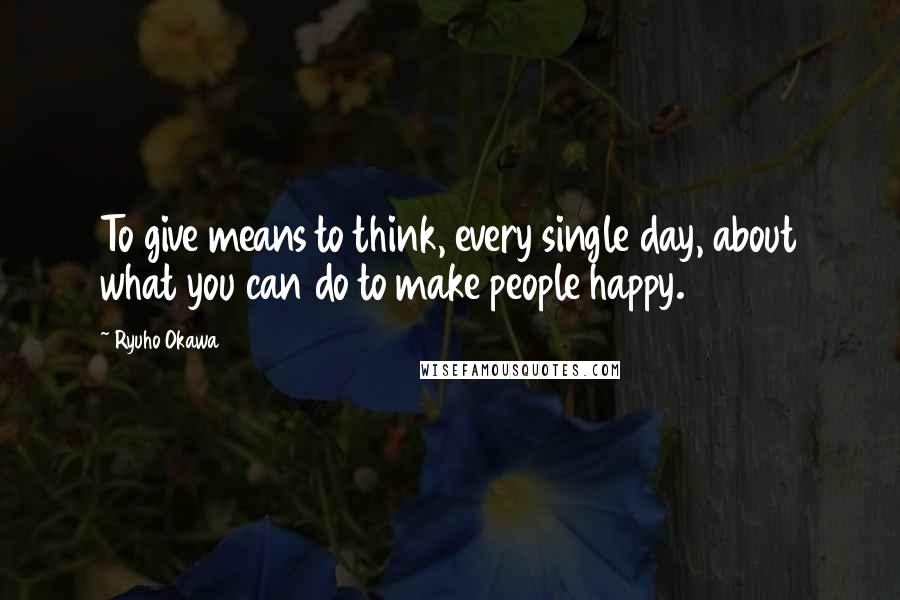 Ryuho Okawa Quotes: To give means to think, every single day, about what you can do to make people happy.