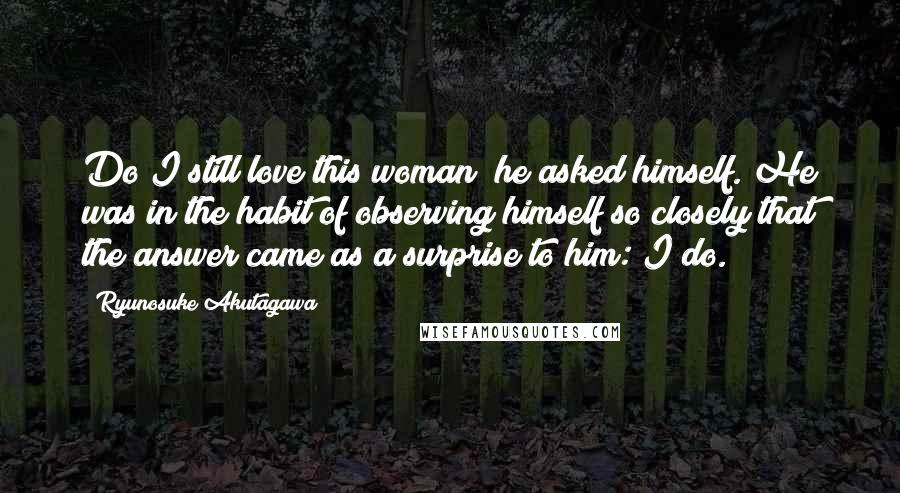 Ryunosuke Akutagawa Quotes: Do I still love this woman? he asked himself. He was in the habit of observing himself so closely that the answer came as a surprise to him: I do.