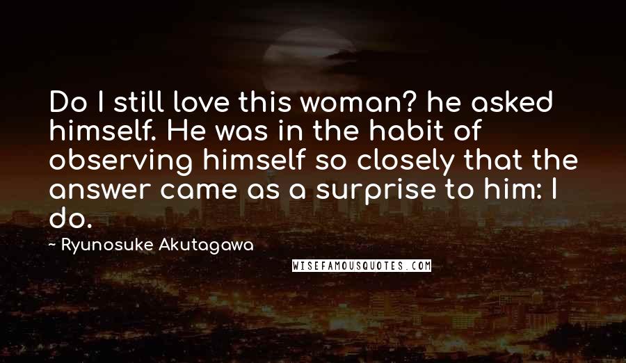 Ryunosuke Akutagawa Quotes: Do I still love this woman? he asked himself. He was in the habit of observing himself so closely that the answer came as a surprise to him: I do.