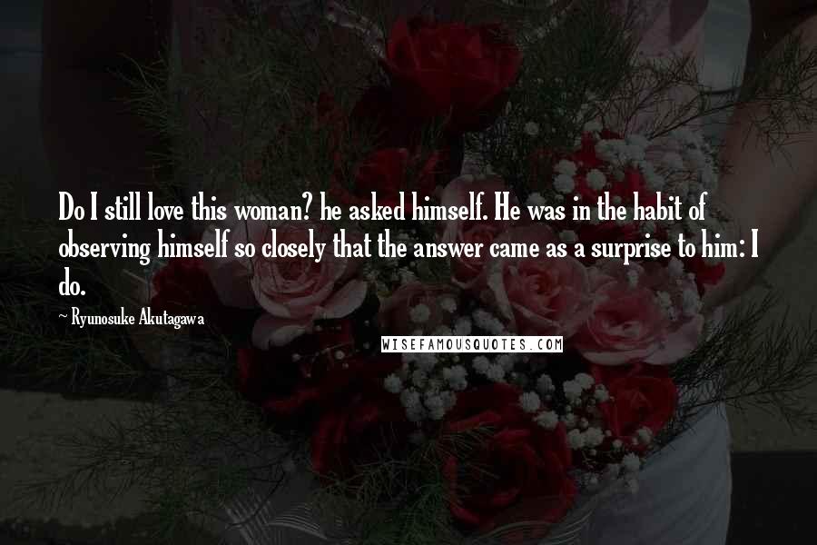 Ryunosuke Akutagawa Quotes: Do I still love this woman? he asked himself. He was in the habit of observing himself so closely that the answer came as a surprise to him: I do.