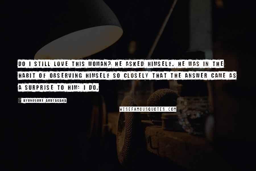 Ryunosuke Akutagawa Quotes: Do I still love this woman? he asked himself. He was in the habit of observing himself so closely that the answer came as a surprise to him: I do.