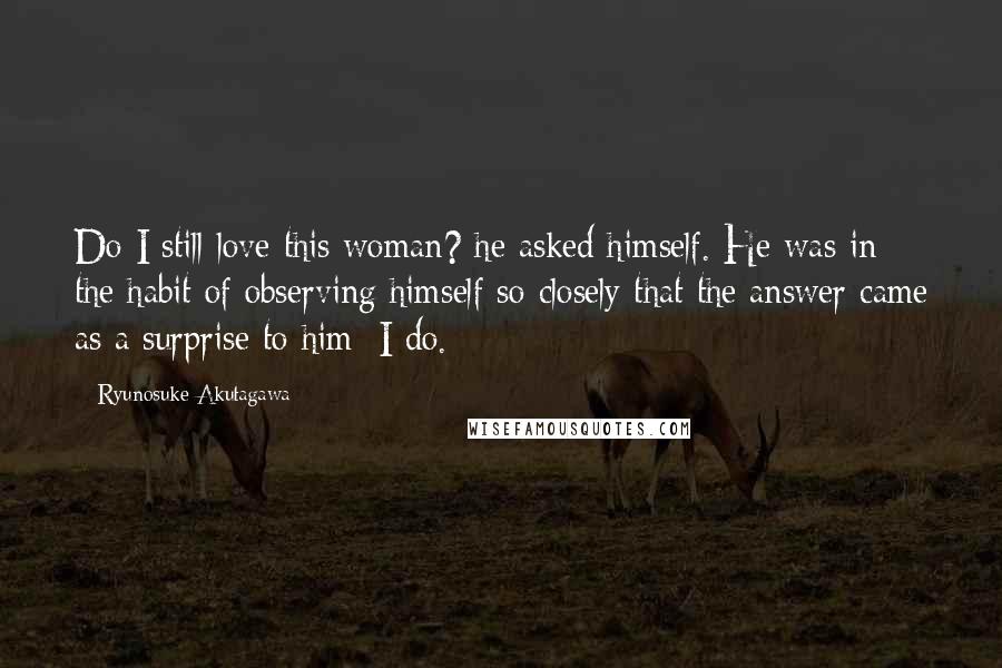 Ryunosuke Akutagawa Quotes: Do I still love this woman? he asked himself. He was in the habit of observing himself so closely that the answer came as a surprise to him: I do.