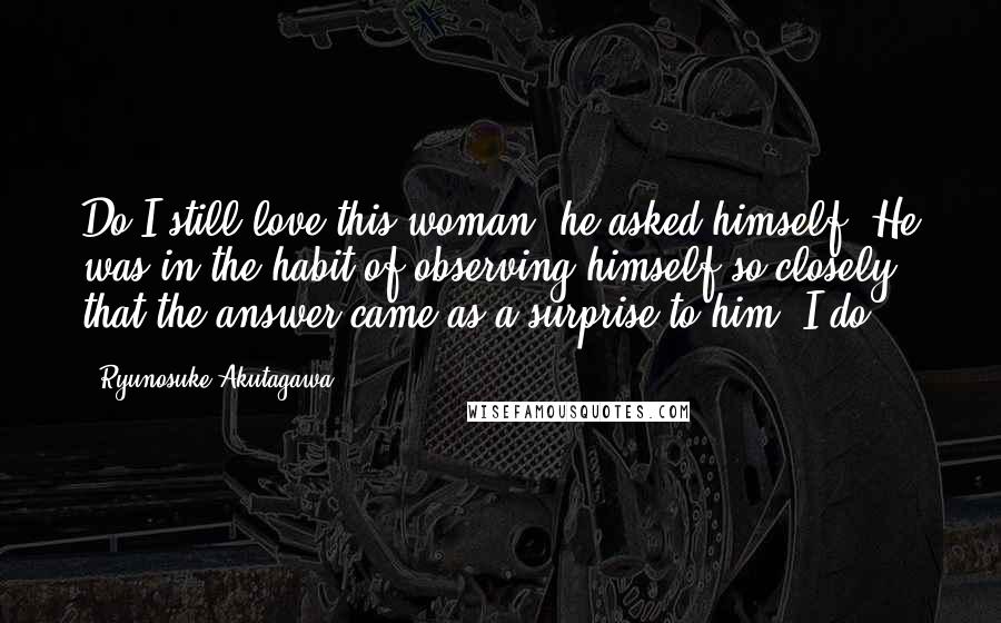 Ryunosuke Akutagawa Quotes: Do I still love this woman? he asked himself. He was in the habit of observing himself so closely that the answer came as a surprise to him: I do.