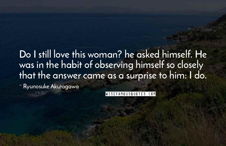 Ryunosuke Akutagawa Quotes: Do I still love this woman? he asked himself. He was in the habit of observing himself so closely that the answer came as a surprise to him: I do.