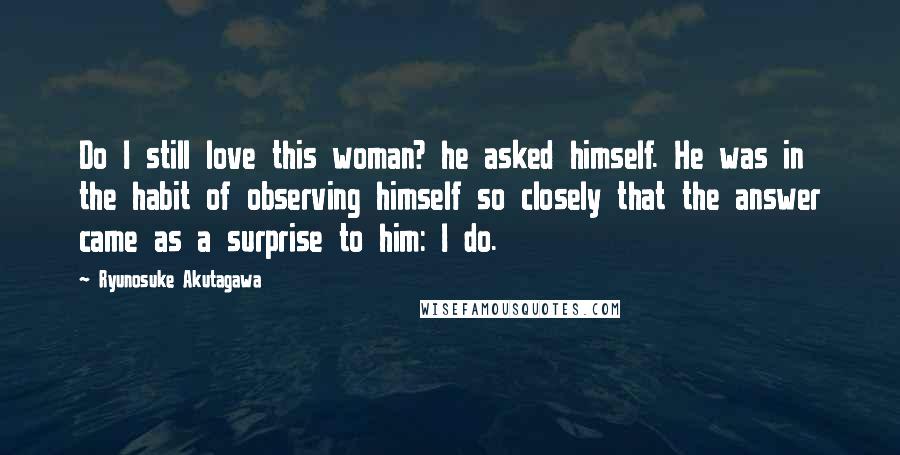 Ryunosuke Akutagawa Quotes: Do I still love this woman? he asked himself. He was in the habit of observing himself so closely that the answer came as a surprise to him: I do.