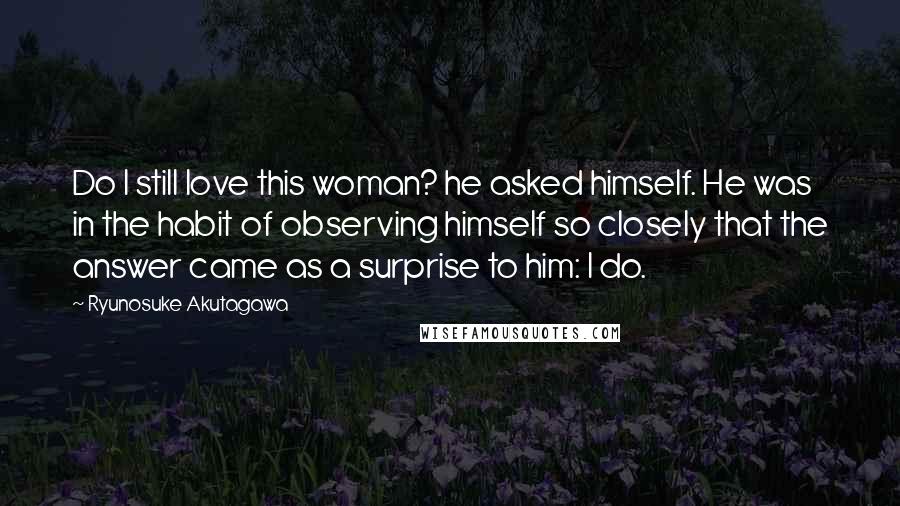 Ryunosuke Akutagawa Quotes: Do I still love this woman? he asked himself. He was in the habit of observing himself so closely that the answer came as a surprise to him: I do.