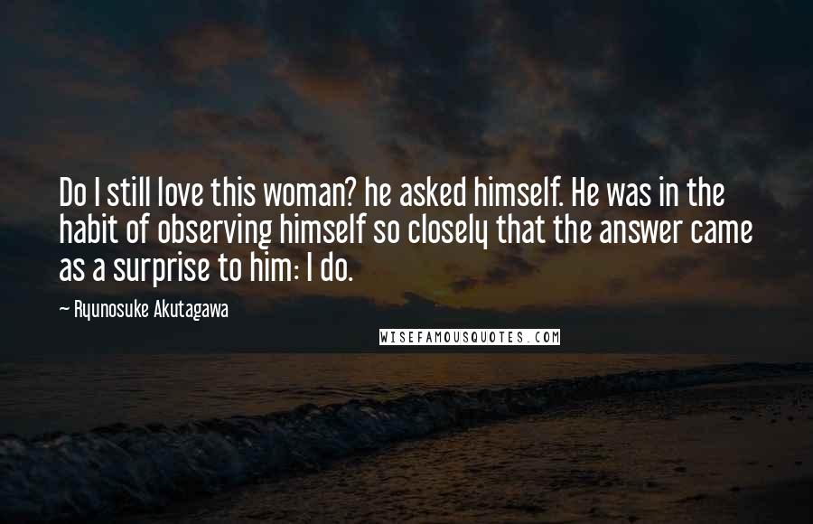 Ryunosuke Akutagawa Quotes: Do I still love this woman? he asked himself. He was in the habit of observing himself so closely that the answer came as a surprise to him: I do.