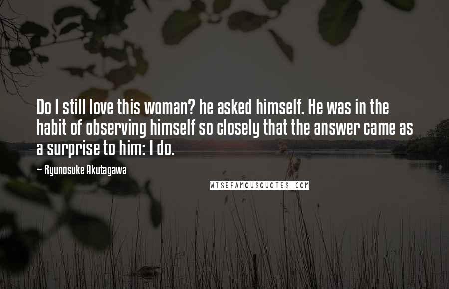 Ryunosuke Akutagawa Quotes: Do I still love this woman? he asked himself. He was in the habit of observing himself so closely that the answer came as a surprise to him: I do.