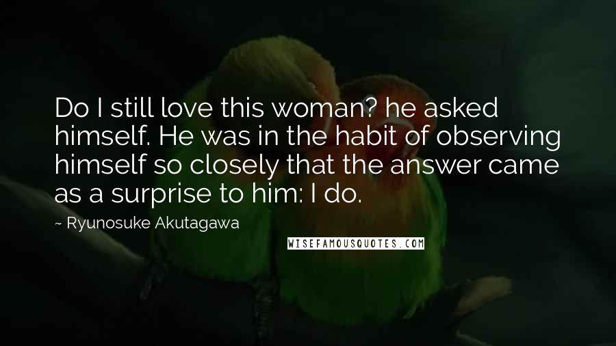 Ryunosuke Akutagawa Quotes: Do I still love this woman? he asked himself. He was in the habit of observing himself so closely that the answer came as a surprise to him: I do.