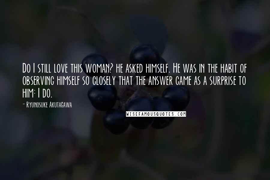 Ryunosuke Akutagawa Quotes: Do I still love this woman? he asked himself. He was in the habit of observing himself so closely that the answer came as a surprise to him: I do.