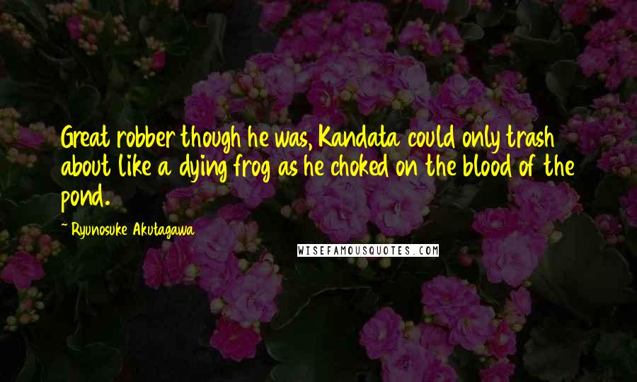 Ryunosuke Akutagawa Quotes: Great robber though he was, Kandata could only trash about like a dying frog as he choked on the blood of the pond.