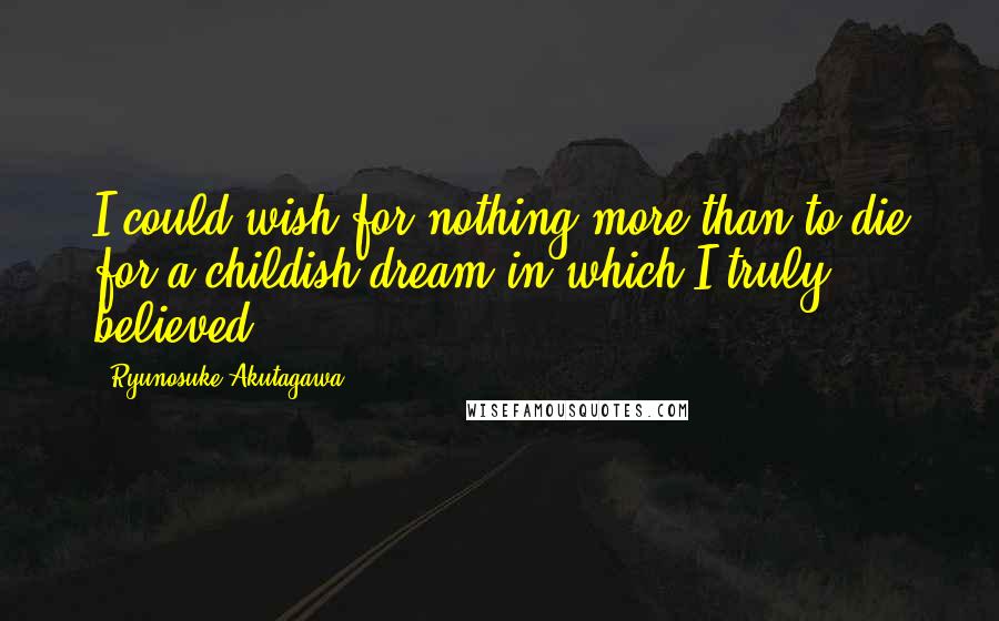 Ryunosuke Akutagawa Quotes: I could wish for nothing more than to die for a childish dream in which I truly believed.