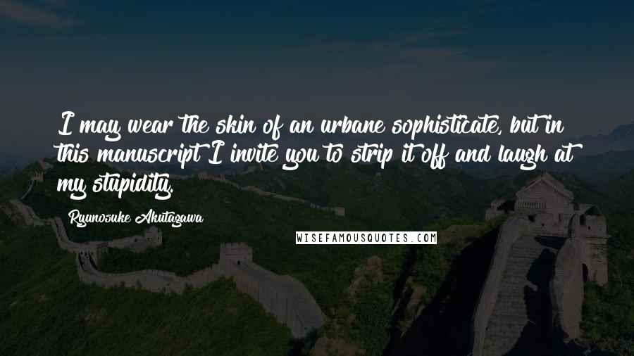 Ryunosuke Akutagawa Quotes: I may wear the skin of an urbane sophisticate, but in this manuscript I invite you to strip it off and laugh at my stupidity.