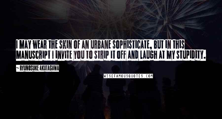 Ryunosuke Akutagawa Quotes: I may wear the skin of an urbane sophisticate, but in this manuscript I invite you to strip it off and laugh at my stupidity.